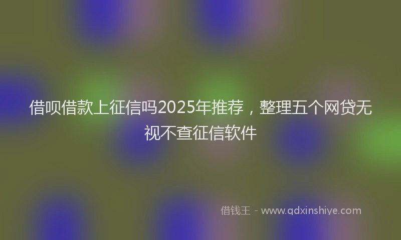 借呗借款上征信吗2025年推荐，整理五个网贷无视不查征信软件