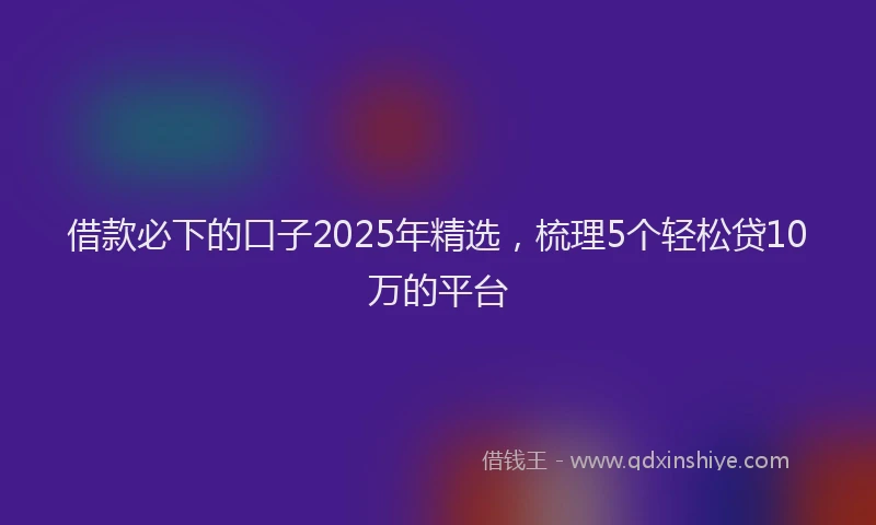 借款必下的口子2025年精选，梳理5个轻松贷10万的平台