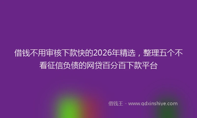 借钱不用审核下款快的2026年精选，整理五个不看征信负债的网贷百分百下款平台