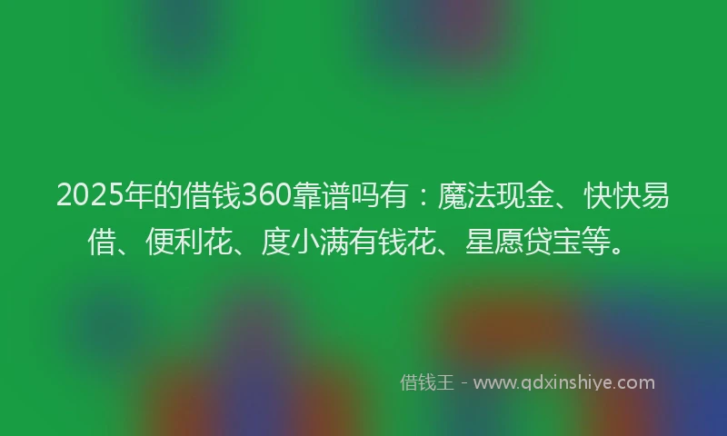 2025年的借钱360靠谱吗有：魔法现金、快快易借、便利花、度小满有钱花、星愿贷宝等。