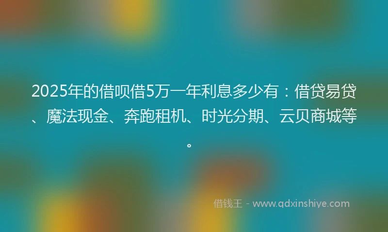2025年的借呗借5万一年利息多少有：借贷易贷、魔法现金、奔跑租机、时光分期、云贝商城等。