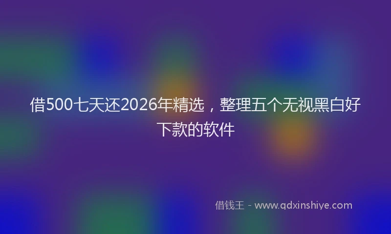 借500七天还2026年精选，整理五个无视黑白好下款的软件