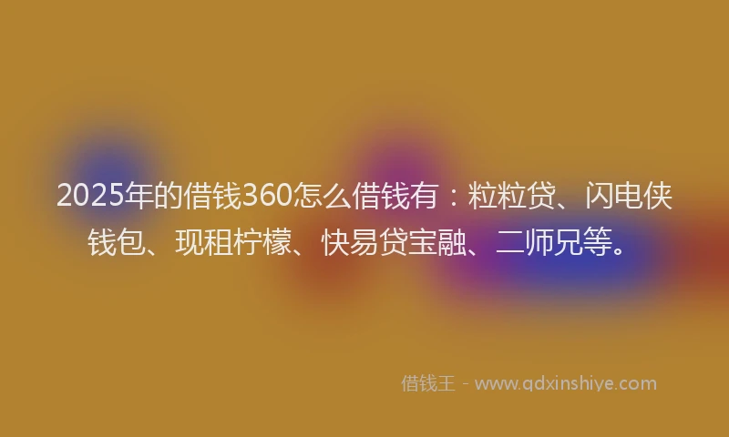 2025年的借钱360怎么借钱有：粒粒贷、闪电侠钱包、现租柠檬、快易贷宝融、二师兄等。