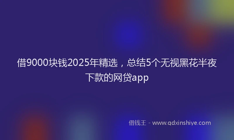 借9000块钱2025年精选，总结5个无视黑花半夜下款的网贷app