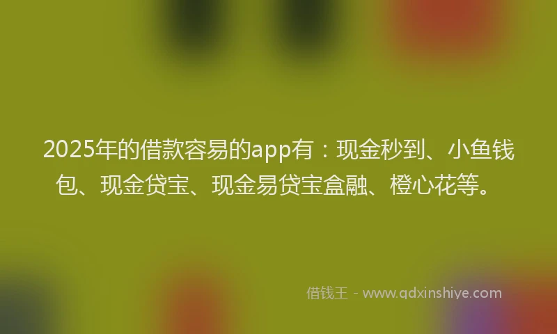 2025年的借款容易的app有：现金秒到、小鱼钱包、现金贷宝、现金易贷宝盒融、橙心花等。