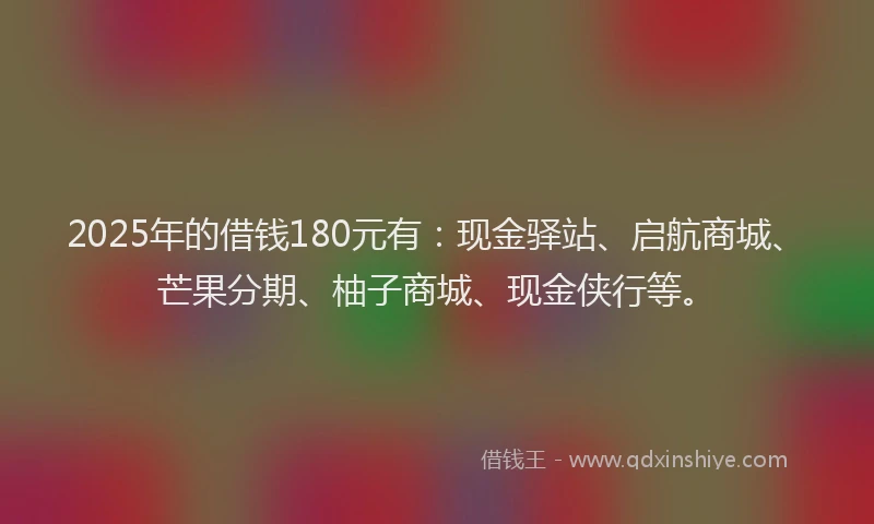 2025年的借钱180元有:现金驿站、启航商城、芒果分期、柚子商城、现金侠行等。