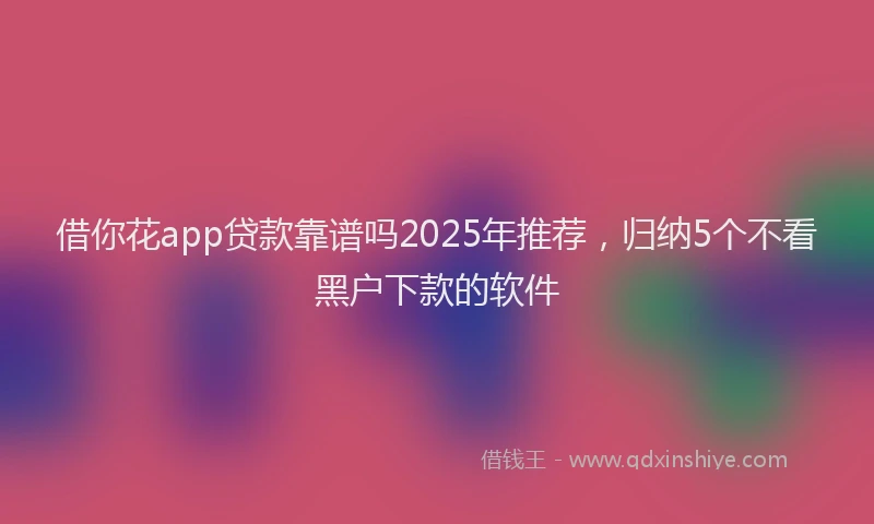 借你花app贷款靠谱吗2025年推荐，归纳5个不看黑户下款的软件