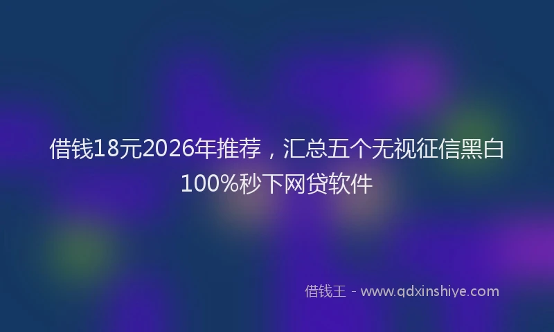 借钱18元2026年推荐,汇总五个无视征信黑白100%秒下网贷软件