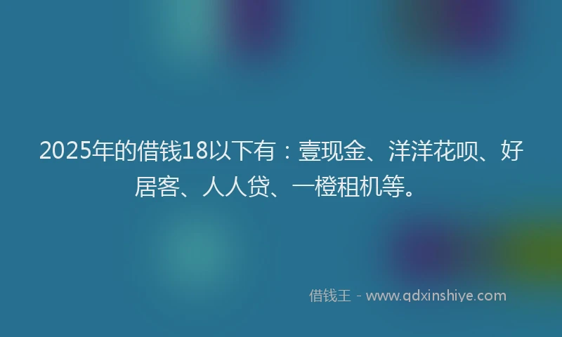 2025年的借钱18以下有：壹现金、洋洋花呗、好居客、人人贷、一橙租机等。