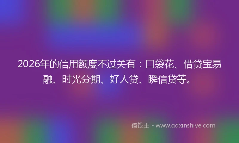 2026年的信用额度不过关有：口袋花、借贷宝易融、时光分期、好人贷、瞬信贷等。