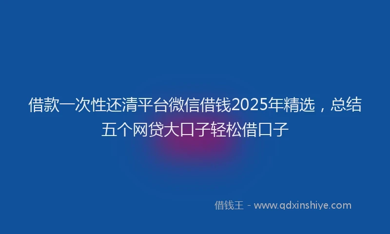 借款一次性还清平台微信借钱2025年精选，总结五个网贷大口子轻松借口子
