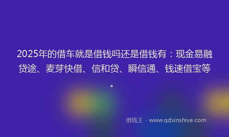 2025年的借车就是借钱吗还是借钱有：现金易融贷途、麦芽快借、信和贷、瞬信通、钱速借宝等。