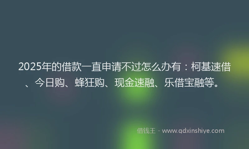 2025年的借款一直申请不过怎么办有:柯基速借、今日购、蜂狂购、现金速融、乐借宝融等。