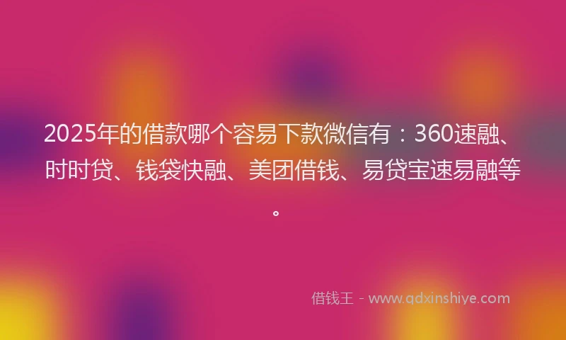 2025年的借款哪个容易下款微信有：360速融、时时贷、钱袋快融、美团借钱、易贷宝速易融等。