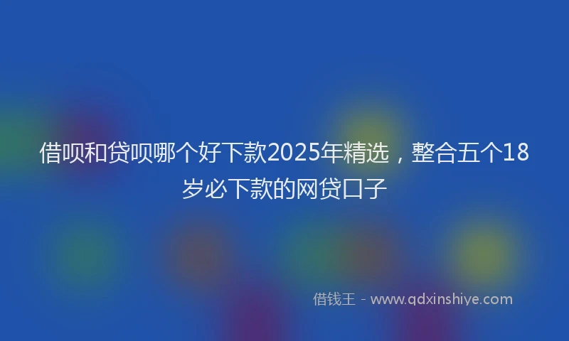 借呗和贷呗哪个好下款2025年精选，整合五个18岁必下款的网贷口子