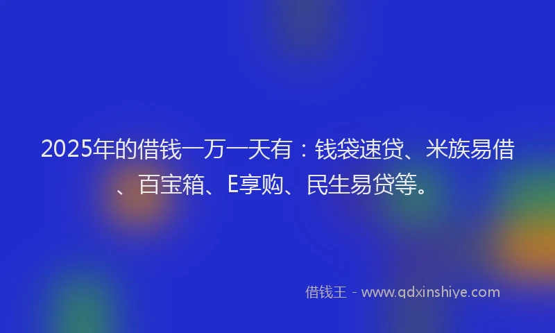 2025年的借钱一万一天有：钱袋速贷、米族易借、百宝箱、E享购、民生易贷等。