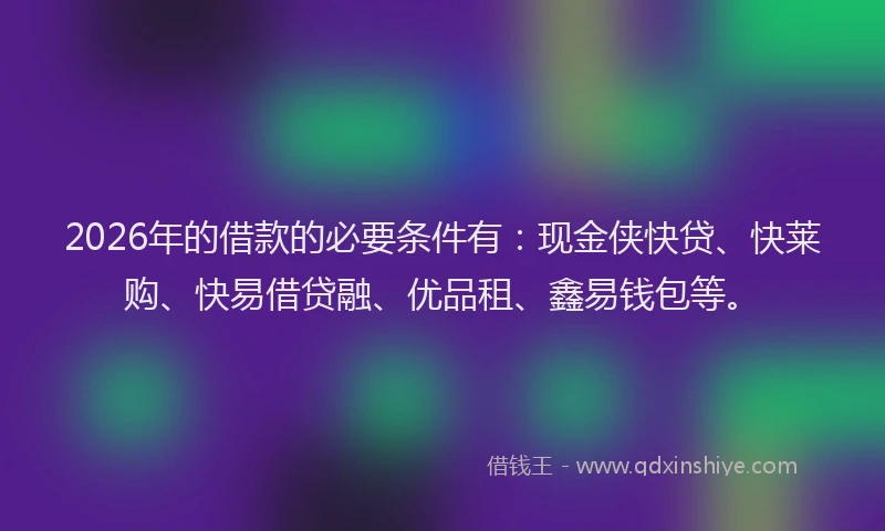 2026年的借款的必要条件有：现金侠快贷、快莱购、快易借贷融、优品租、鑫易钱包等。