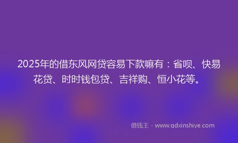 2025年的借东风网贷容易下款嘛有：省呗、快易花贷、时时钱包贷、吉祥购、恒小花等。