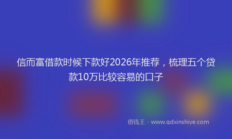 信而富借款时候下款好2026年推荐，梳理五个贷款10万比较容易的口子