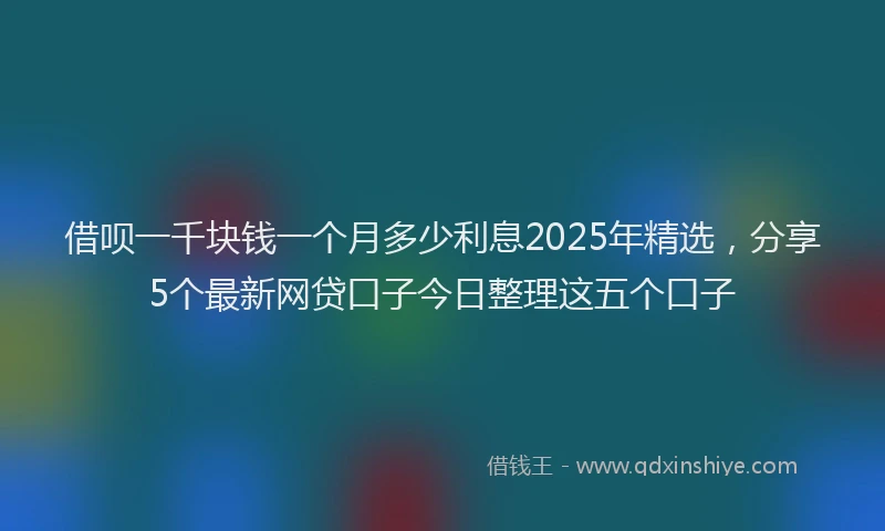 借呗一千块钱一个月多少利息2025年精选,分享5个最新网贷口子今日整理这五个口子
