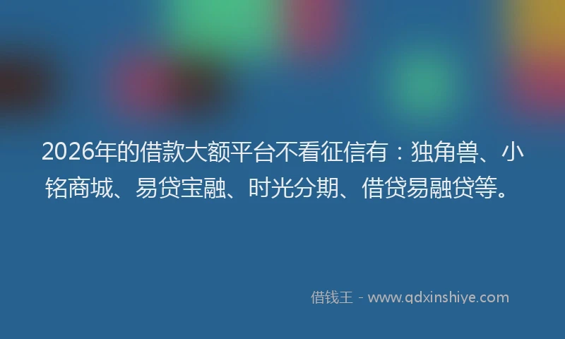 2026年的借款大额平台不看征信有：独角兽、小铭商城、易贷宝融、时光分期、借贷易融贷等。