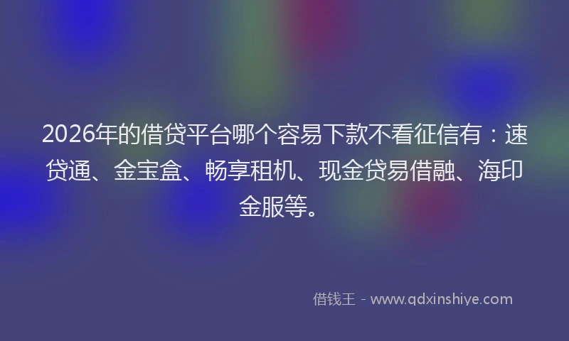 2026年的借贷平台哪个容易下款不看征信有：速贷通、金宝盒、畅享租机、现金贷易借融、海印金服等。