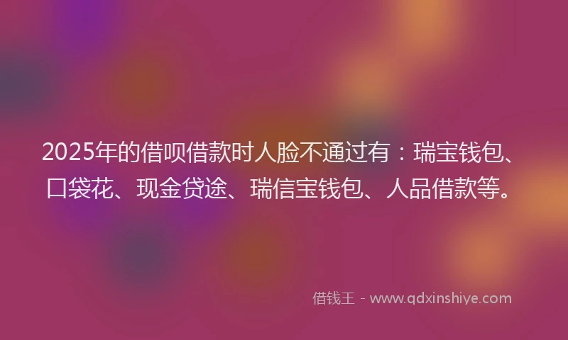 2025年的借呗借款时人脸不通过有：瑞宝钱包、口袋花、现金贷途、瑞信宝钱包、人品借款等。