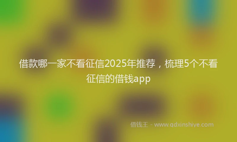 借款哪一家不看征信2025年推荐，梳理5个不看征信的借钱app
