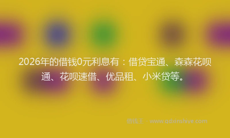 2026年的借钱0元利息有：借贷宝通、森森花呗通、花呗速借、优品租、小米贷等。