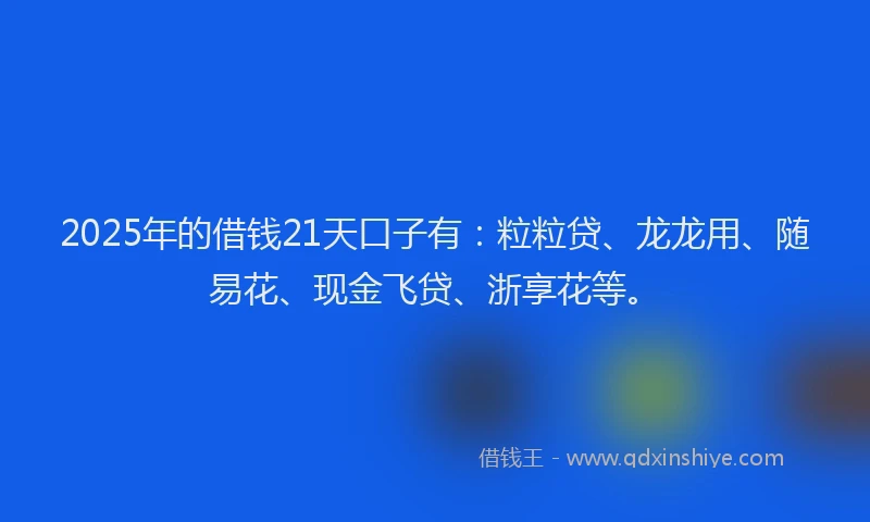 2025年的借钱21天口子有：粒粒贷、龙龙用、随易花、现金飞贷、浙享花等。