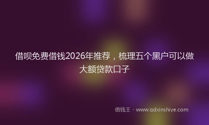 借呗免费借钱2026年推荐，梳理五个黑户可以做大额贷款口子