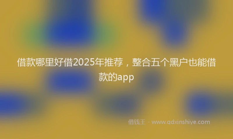 借款哪里好借2025年推荐，整合五个黑户也能借款的app