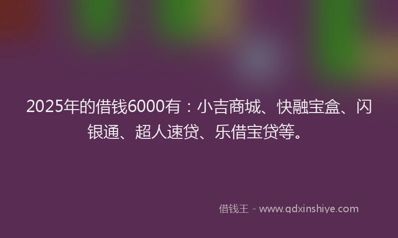 2025年的借钱6000有:小吉商城、快融宝盒、闪银通、超人速贷、乐借宝贷等。