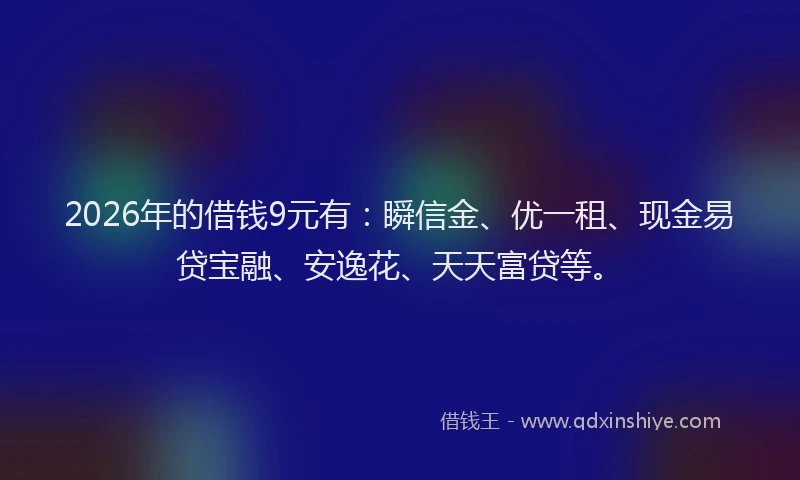 2026年的借钱9元有：瞬信金、优一租、现金易贷宝融、安逸花、天天富贷等。