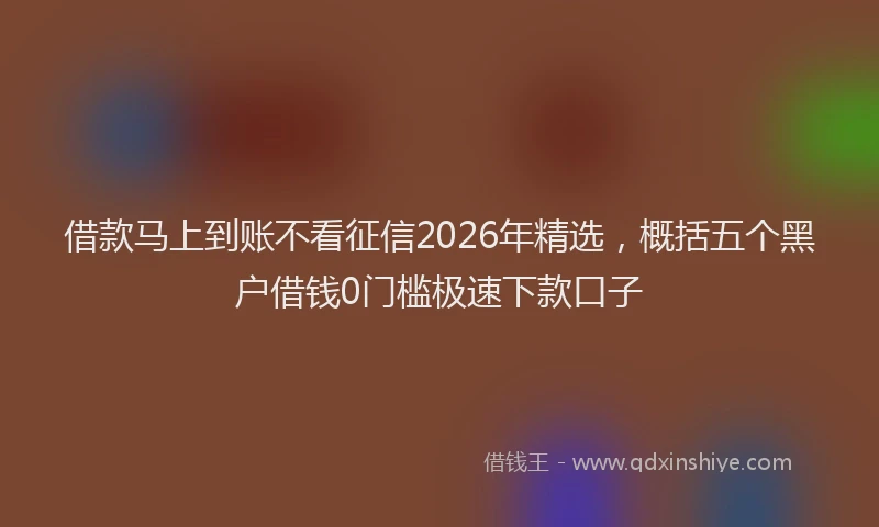 借款马上到账不看征信2026年精选，概括五个黑户借钱0门槛极速下款口子