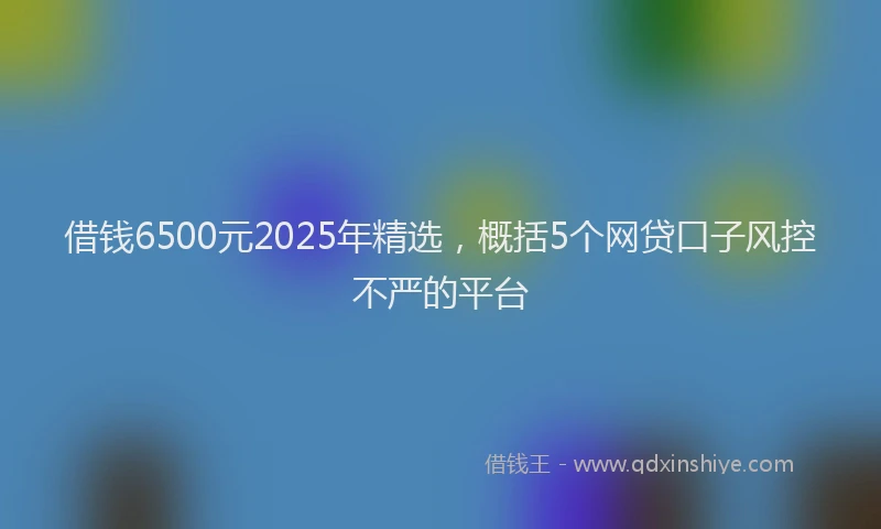 借钱6500元2025年精选，概括5个网贷口子风控不严的平台