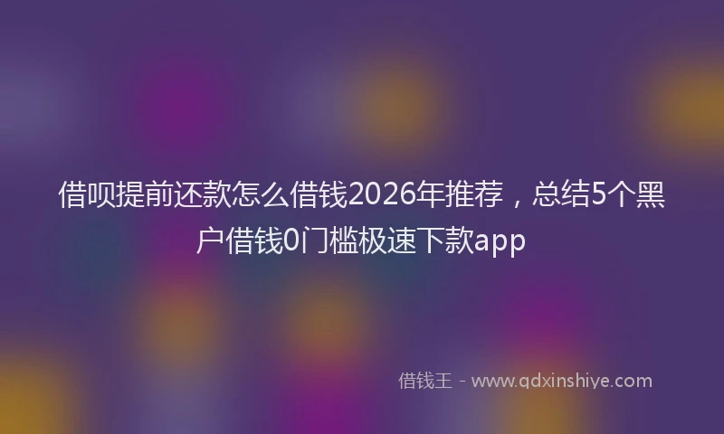 借呗提前还款怎么借钱2026年推荐,总结5个黑户借钱0门槛极速下款app