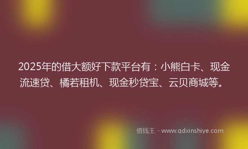 2025年的借大额好下款平台有:小熊白卡、现金流速贷、橘若租机、现金秒贷宝、云贝商城等。