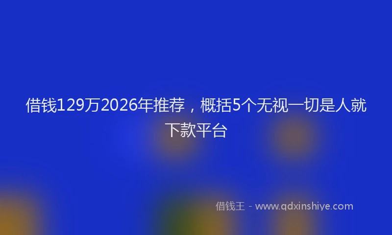 借钱129万2026年推荐，概括5个无视一切是人就下款平台