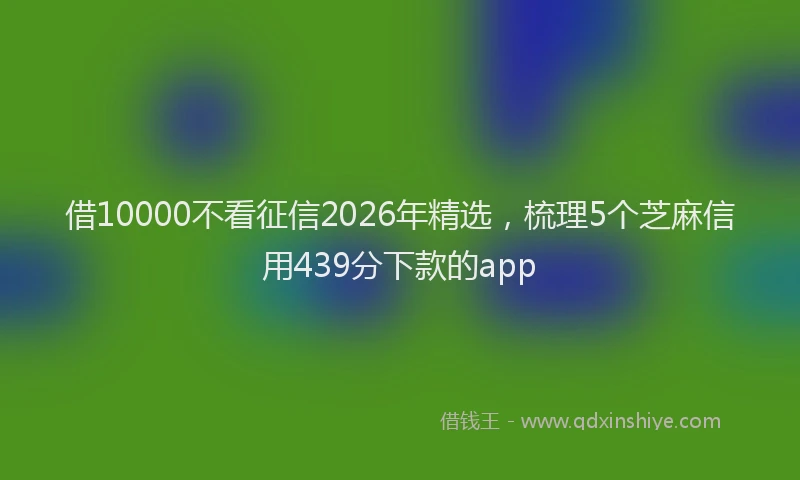 借10000不看征信2026年精选，梳理5个芝麻信用439分下款的app