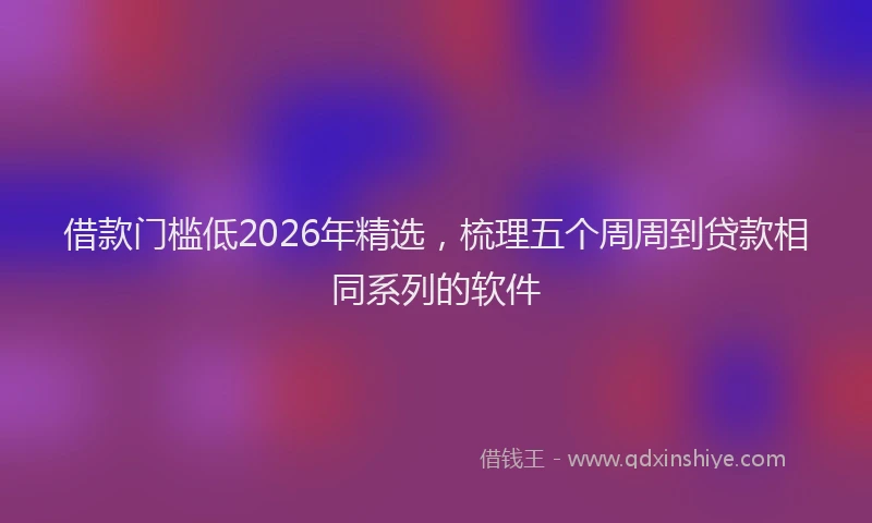借款门槛低2026年精选，梳理五个周周到贷款相同系列的软件
