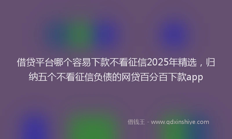 借贷平台哪个容易下款不看征信2025年精选，归纳五个不看征信负债的网贷百分百下款app