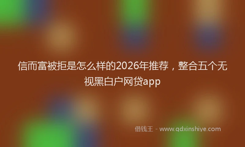 信而富被拒是怎么样的2026年推荐，整合五个无视黑白户网贷app