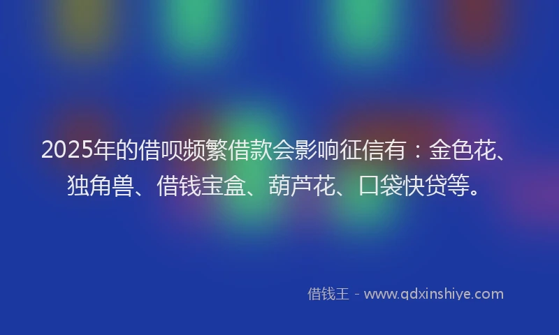2025年的借呗频繁借款会影响征信有:金色花、独角兽、借钱宝盒、葫芦花、口袋快贷等。