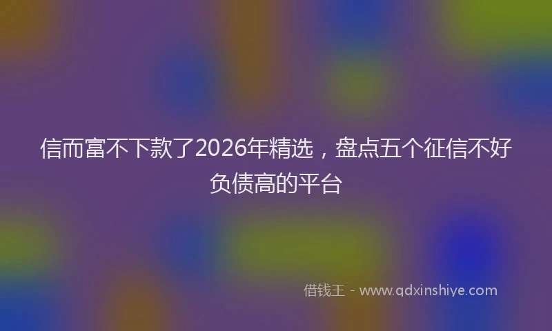 信而富不下款了2026年精选，盘点五个征信不好负债高的平台