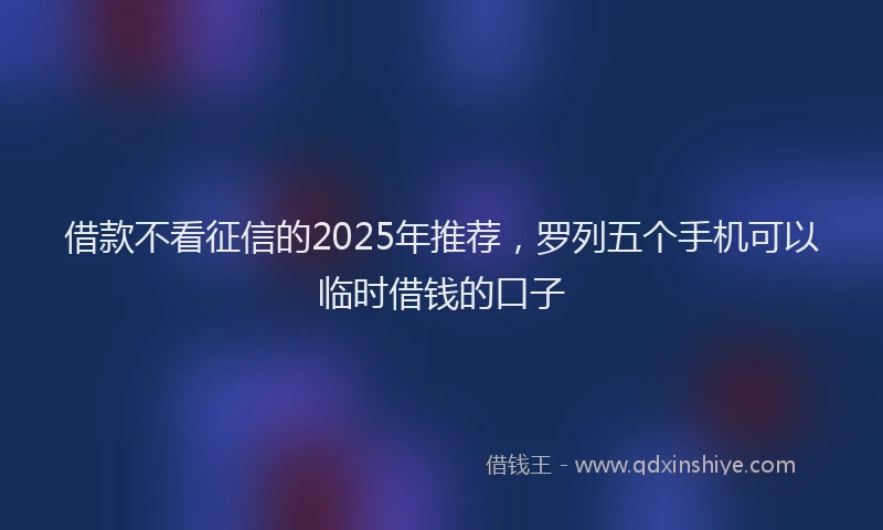 借款不看征信的2025年推荐,罗列五个手机可以临时借钱的口子