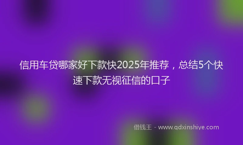 信用车贷哪家好下款快2025年推荐，总结5个快速下款无视征信的口子