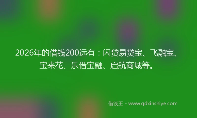 2026年的借钱200远有：闪贷易贷宝、飞融宝、宝来花、乐借宝融、启航商城等。