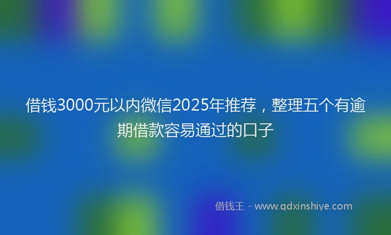 借钱3000元以内微信2025年推荐,整理五个有逾期借款容易通过的口子
