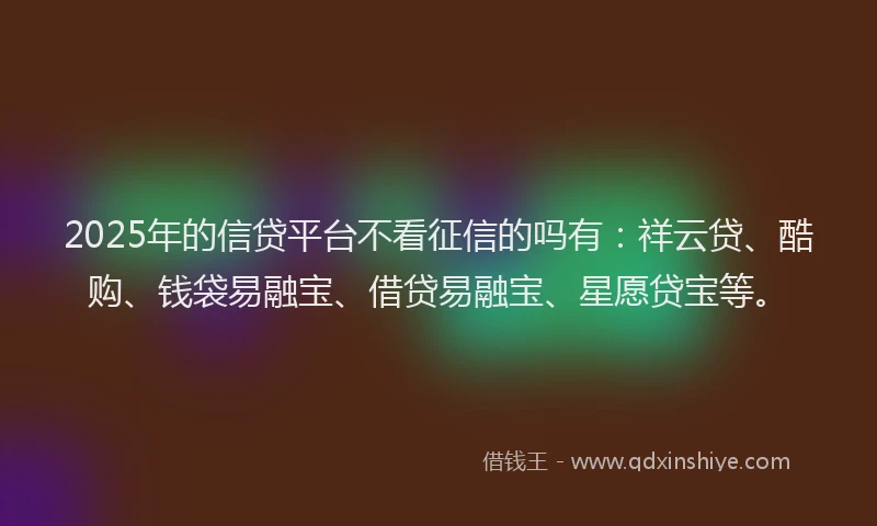 2025年的信贷平台不看征信的吗有：祥云贷、酷购、钱袋易融宝、借贷易融宝、星愿贷宝等。